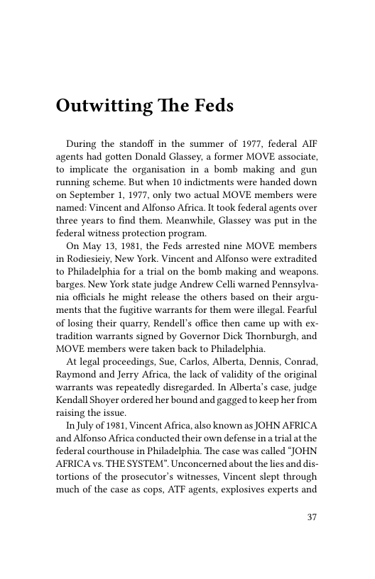 Outwitting The Feds  During the standoff in the summer of 1977, federal AIF agents had gotten Donald Glassey, a former MOVE associate, to implicate the organisation in a bomb making and gun running scheme. But when 10 indictments were handed down on September 1, 1977, only two actual MOVE members were named: Vincent and Alfonso Africa. It took federal agents over three years to find them. Meanwhile, Glassey was put in the federal witness protection program.  On May 13, 1981, the Feds arrested nine MOVE members in Rodiesieiy, New York. Vincent and Alfonso were extradited to Philadelphia for a trial on the bomb making and weapons. barges. New York state judge Andrew Celli warned Pennsyl nia officials he might release the others based on their argu- ments that the fugitive warrants for them were illegal. Fearful of losing their quarry, Rendell’s office then came up with ex- tradition warrants signed by Governor Dick Thornburgh, and MOVE members were taken back to Philadelphia.  At legal proceedings, Sue, Carlos, Alberta, Dennis, Conrad, Raymond and Jerry Africa, the lack of validity of the original warrants was repeatedly disregarded. In Alberta’s case, judge Kendall Shoyer ordered her bound and gagged to keep her from raising the issue  InJuly of 1981, Vincent Africa, also known as JOHN AFRICA and Alfonso Africa conducted their own defense in a trial at the federal courthouse in Philadelphia. The case was called “JOHN AFRICA vs. THE SYSTEM”. Unconcerned about the lies and dis- tortions of the prosecutor’s witnesses, Vincent slept through much of the case as cops, ATF agents, explosives experts and  37 